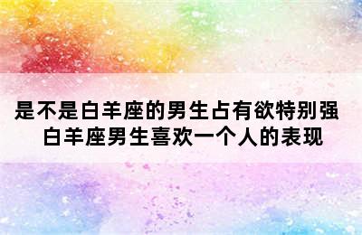 是不是白羊座的男生占有欲特别强 白羊座男生喜欢一个人的表现